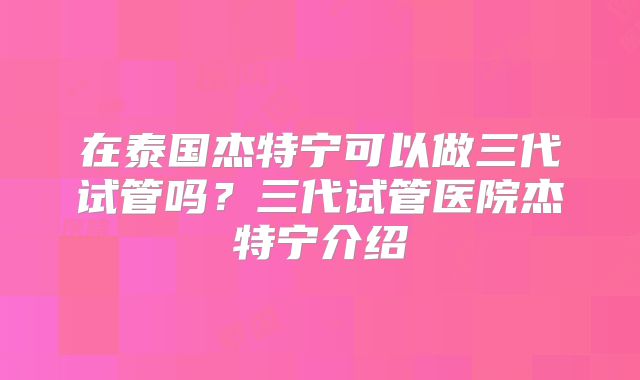 在泰国杰特宁可以做三代试管吗？三代试管医院杰特宁介绍