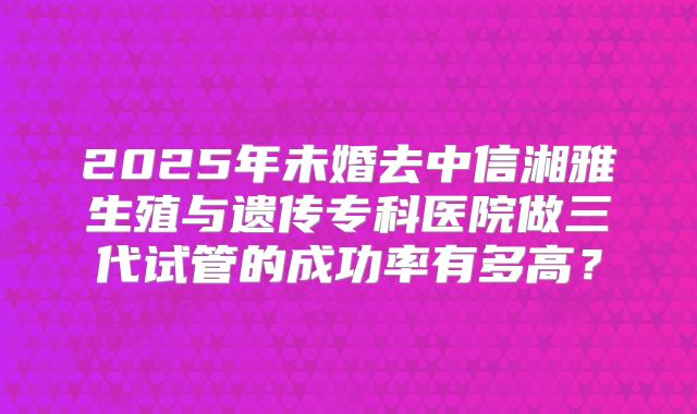 2025年未婚去中信湘雅生殖与遗传专科医院做三代试管的成功率有多高？