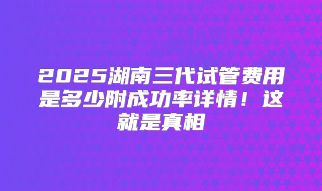 2025湖南三代试管费用是多少附成功率详情！这就是真相