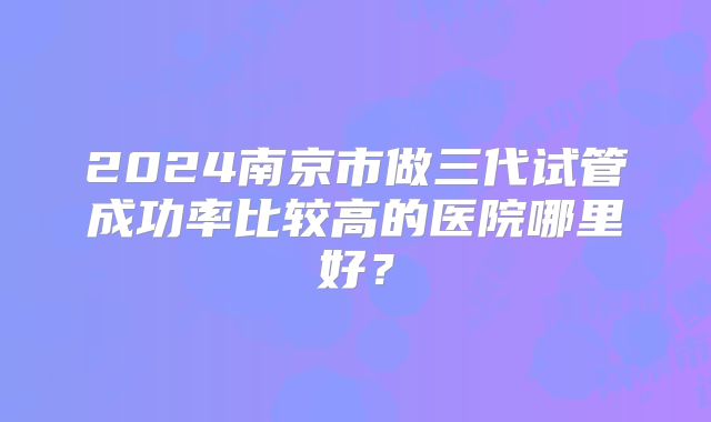 2024南京市做三代试管成功率比较高的医院哪里好?
