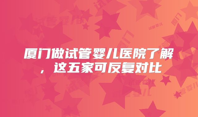 厦门做试管婴儿医院了解,这五家可反复对比