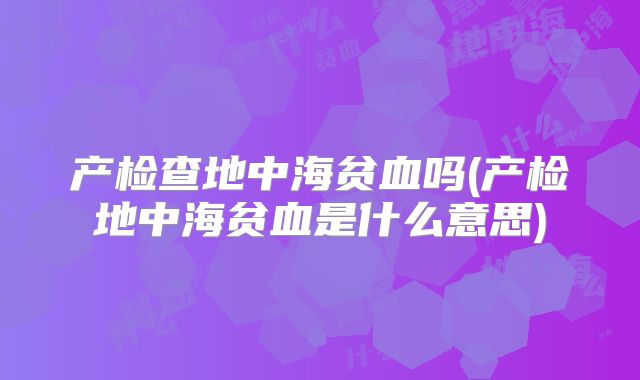 产检查地中海贫血吗(产检地中海贫血是什么意思)