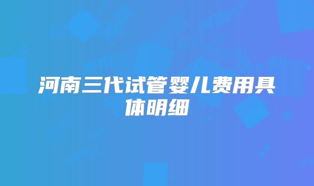 河南三代试管婴儿费用具体明细