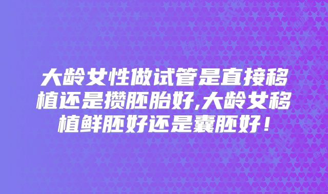 大龄女性做试管是直接移植还是攒胚胎好,大龄女移植鲜胚好还是囊胚好！