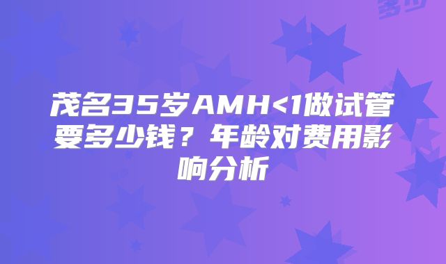 茂名35岁AMH<1做试管要多少钱？年龄对费用影响分析