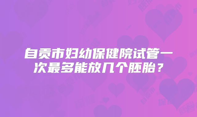 自贡市妇幼保健院试管一次最多能放几个胚胎？