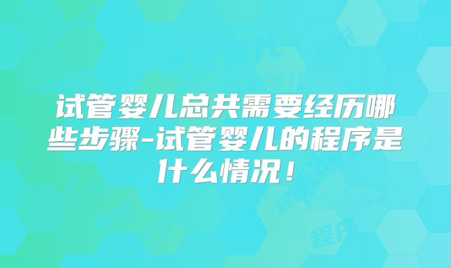 试管婴儿总共需要经历哪些步骤-试管婴儿的程序是什么情况！