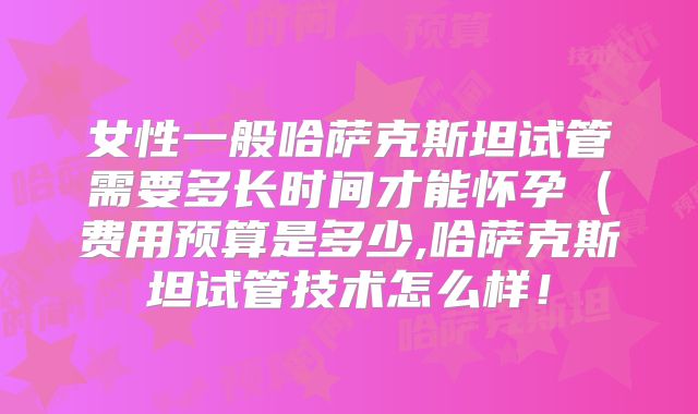 女性一般哈萨克斯坦试管需要多长时间才能怀孕（费用预算是多少,哈萨克斯坦试管技术怎么样！
