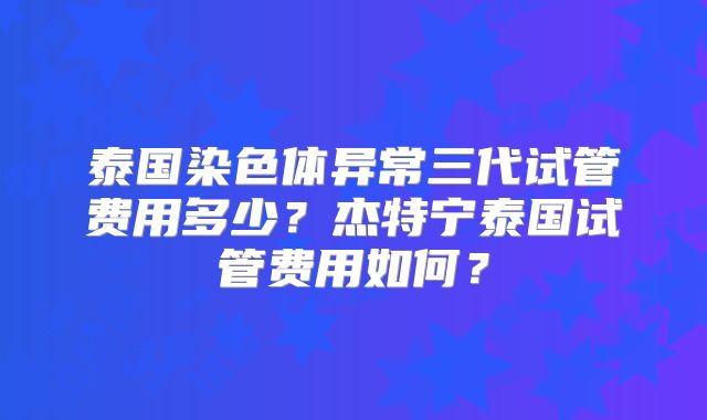 泰国染色体异常三代试管费用多少？杰特宁泰国试管费用如何？