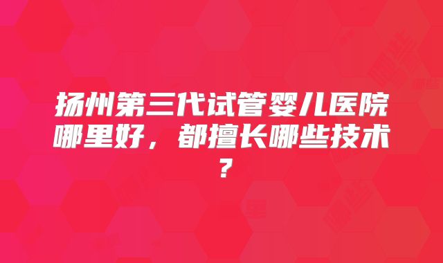 扬州第三代试管婴儿医院哪里好,都擅长哪些技术?