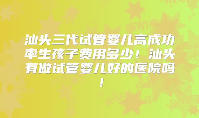 汕头三代试管婴儿高成功率生孩子费用多少！汕头有做试管婴儿好的医院吗！