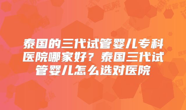 泰国的三代试管婴儿专科医院哪家好？泰国三代试管婴儿怎么选对医院