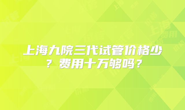 上海九院三代试管价格少？费用十万够吗？