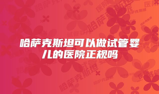 哈萨克斯坦可以做试管婴儿的医院正规吗