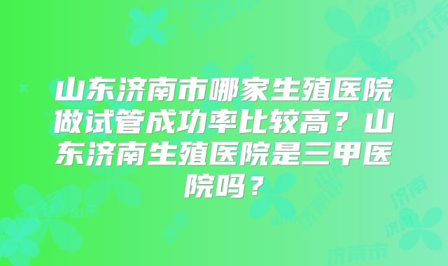 山东济南市哪家生殖医院做试管成功率比较高?山东济南生殖医院是三甲医院吗?