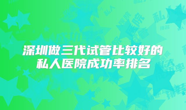 深圳做三代试管比较好的私人医院成功率排名