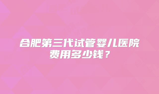 合肥第三代试管婴儿医院费用多少钱?