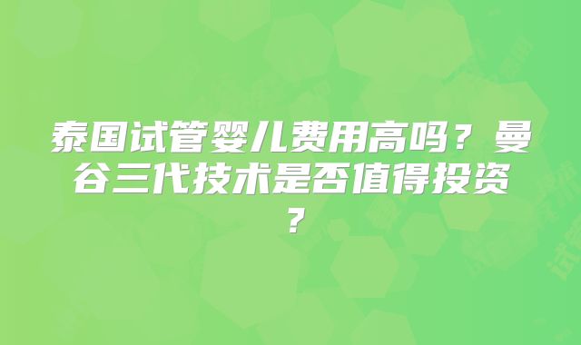 泰国试管婴儿费用高吗？曼谷三代技术是否值得投资？