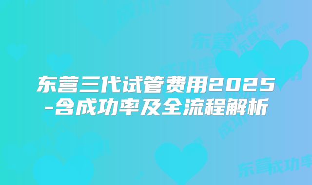 东营三代试管费用2025-含成功率及全流程解析