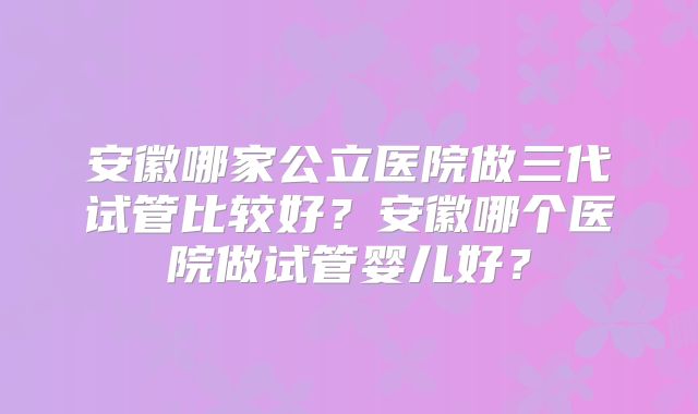 安徽哪家公立医院做三代试管比较好？安徽哪个医院做试管婴儿好？
