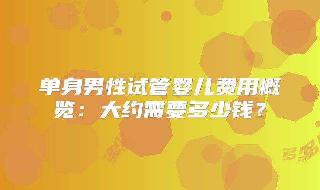 单身男性试管婴儿费用概览：大约需要多少钱？