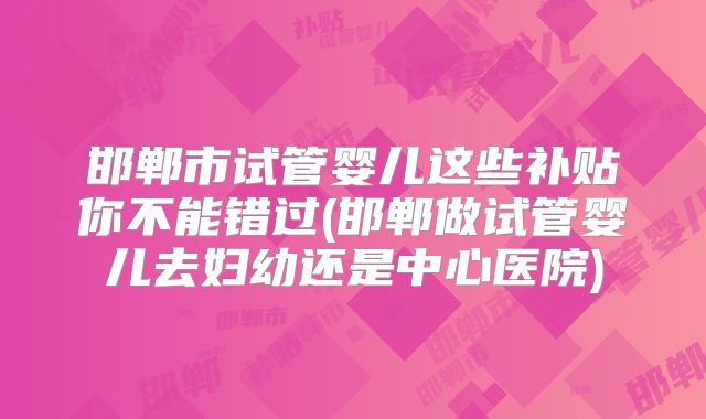 邯郸市试管婴儿这些补贴你不能错过(邯郸做试管婴儿去妇幼还是中心医院)