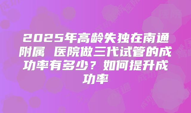 2025年高龄失独在南通附属 医院做三代试管的成功率有多少?如何提升成功率