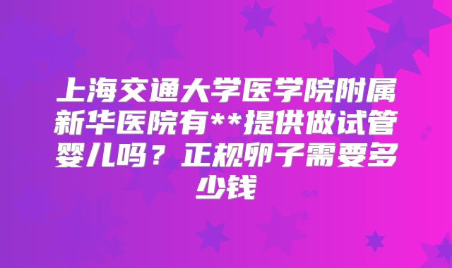 上海交通大学医学院附属新华医院有**提供做试管婴儿吗?正规卵子需要多少钱