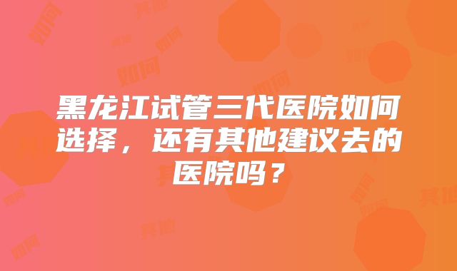 黑龙江试管三代医院如何选择，还有其他建议去的医院吗？