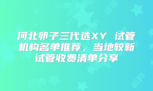 河北卵子三代选XY 试管机构名单推荐，当地较新试管收费清单分享