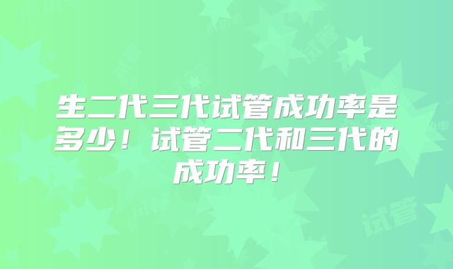 生二代三代试管成功率是多少!试管二代和三代的成功率!