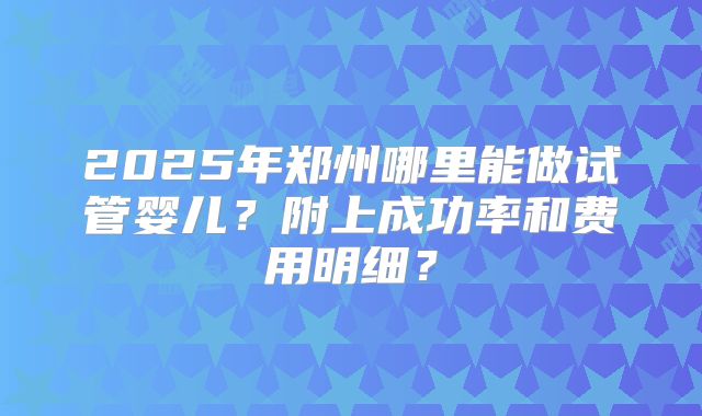 2025年郑州哪里能做试管婴儿？附上成功率和费用明细？