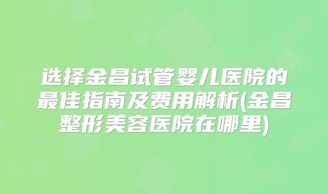 选择金昌试管婴儿医院的最佳指南及费用解析(金昌整形美容医院在哪里)