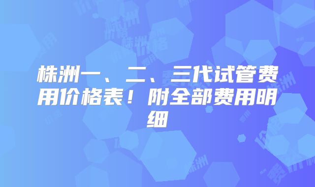 株洲一、二、三代试管费用价格表！附全部费用明细