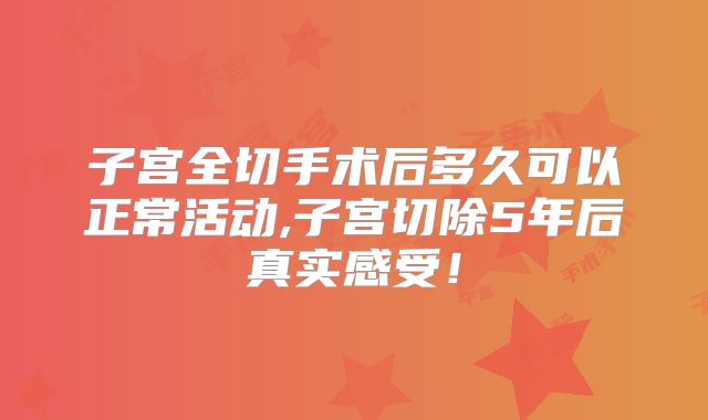 子宫全切手术后多久可以正常活动,子宫切除5年后真实感受!