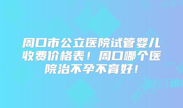 周口市公立医院试管婴儿收费价格表!周口哪个医院治不孕不育好!