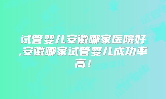 试管婴儿安徽哪家医院好,安徽哪家试管婴儿成功率高！