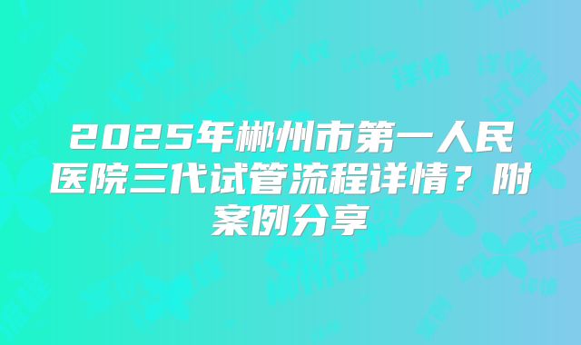 2025年郴州市第一人民医院三代试管流程详情?附案例分享