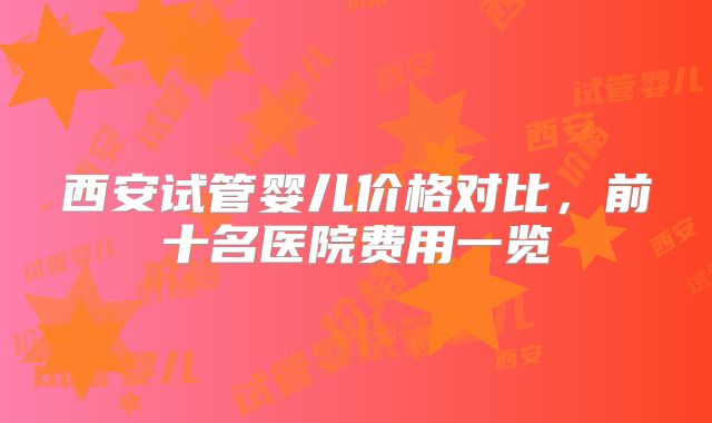 西安试管婴儿价格对比，前十名医院费用一览
