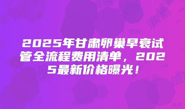 2025年甘肃卵巢早衰试管全流程费用清单，2025最新价格曝光！