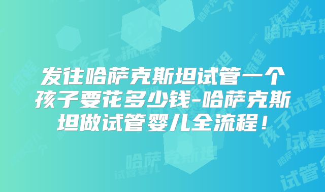 发往哈萨克斯坦试管一个孩子要花多少钱-哈萨克斯坦做试管婴儿全流程！