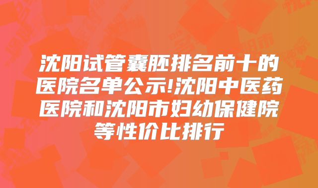 沈阳试管囊胚排名前十的医院名单公示!沈阳中医药医院和沈阳市妇幼保健院等性价比排行
