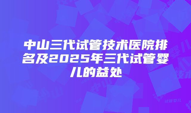 中山三代试管技术医院排名及2025年三代试管婴儿的益处
