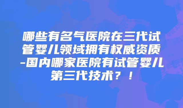 哪些有名气医院在三代试管婴儿领域拥有权威资质-国内哪家医院有试管婴儿第三代技术？！