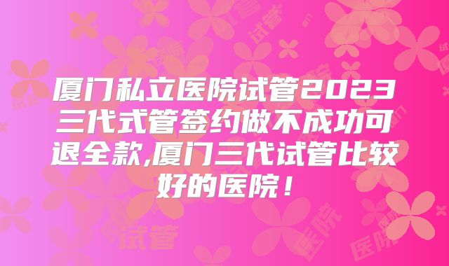 厦门私立医院试管2023三代式管签约做不成功可退全款,厦门三代试管比较好的医院！
