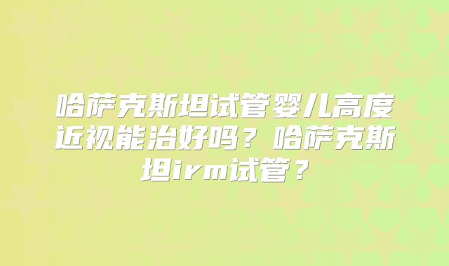 哈萨克斯坦试管婴儿高度近视能治好吗？哈萨克斯坦irm试管？