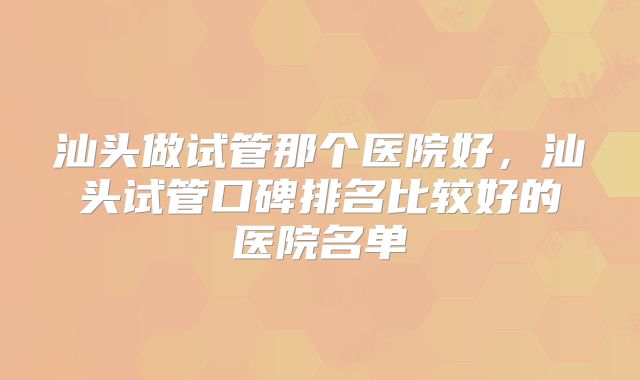 汕头做试管那个医院好，汕头试管口碑排名比较好的医院名单