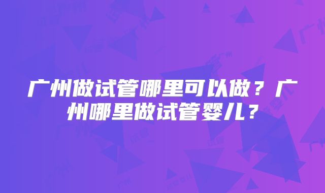 广州做试管哪里可以做？广州哪里做试管婴儿？