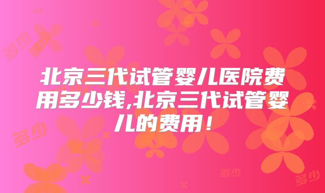 北京三代试管婴儿医院费用多少钱,北京三代试管婴儿的费用！