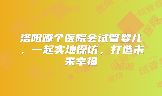 洛阳哪个医院会试管婴儿，一起实地探访，打造未来幸福
